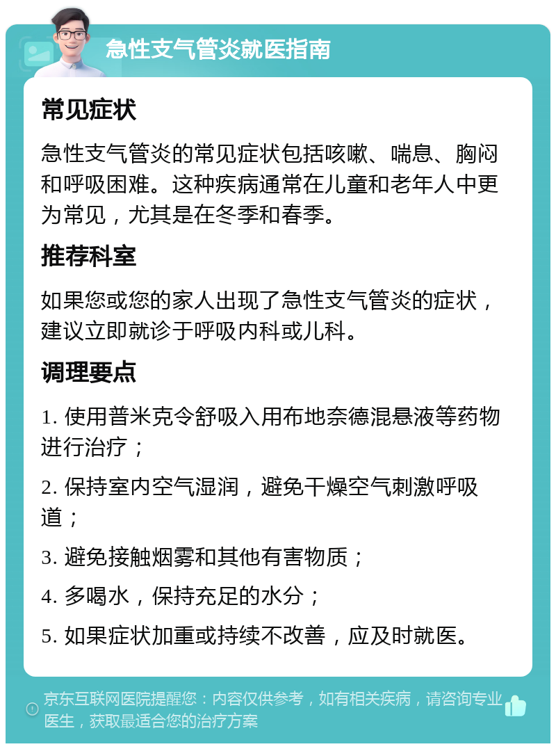 急性支气管炎就医指南 常见症状 急性支气管炎的常见症状包括咳嗽、喘息、胸闷和呼吸困难。这种疾病通常在儿童和老年人中更为常见，尤其是在冬季和春季。 推荐科室 如果您或您的家人出现了急性支气管炎的症状，建议立即就诊于呼吸内科或儿科。 调理要点 1. 使用普米克令舒吸入用布地奈德混悬液等药物进行治疗； 2. 保持室内空气湿润，避免干燥空气刺激呼吸道； 3. 避免接触烟雾和其他有害物质； 4. 多喝水，保持充足的水分； 5. 如果症状加重或持续不改善，应及时就医。