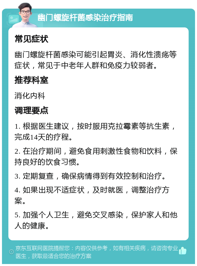 幽门螺旋杆菌感染治疗指南 常见症状 幽门螺旋杆菌感染可能引起胃炎、消化性溃疡等症状，常见于中老年人群和免疫力较弱者。 推荐科室 消化内科 调理要点 1. 根据医生建议，按时服用克拉霉素等抗生素，完成14天的疗程。 2. 在治疗期间，避免食用刺激性食物和饮料，保持良好的饮食习惯。 3. 定期复查，确保病情得到有效控制和治疗。 4. 如果出现不适症状，及时就医，调整治疗方案。 5. 加强个人卫生，避免交叉感染，保护家人和他人的健康。