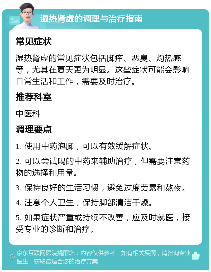 湿热肾虚的调理与治疗指南 常见症状 湿热肾虚的常见症状包括脚痒、恶臭、灼热感等，尤其在夏天更为明显。这些症状可能会影响日常生活和工作，需要及时治疗。 推荐科室 中医科 调理要点 1. 使用中药泡脚，可以有效缓解症状。 2. 可以尝试喝的中药来辅助治疗，但需要注意药物的选择和用量。 3. 保持良好的生活习惯，避免过度劳累和熬夜。 4. 注意个人卫生，保持脚部清洁干燥。 5. 如果症状严重或持续不改善，应及时就医，接受专业的诊断和治疗。