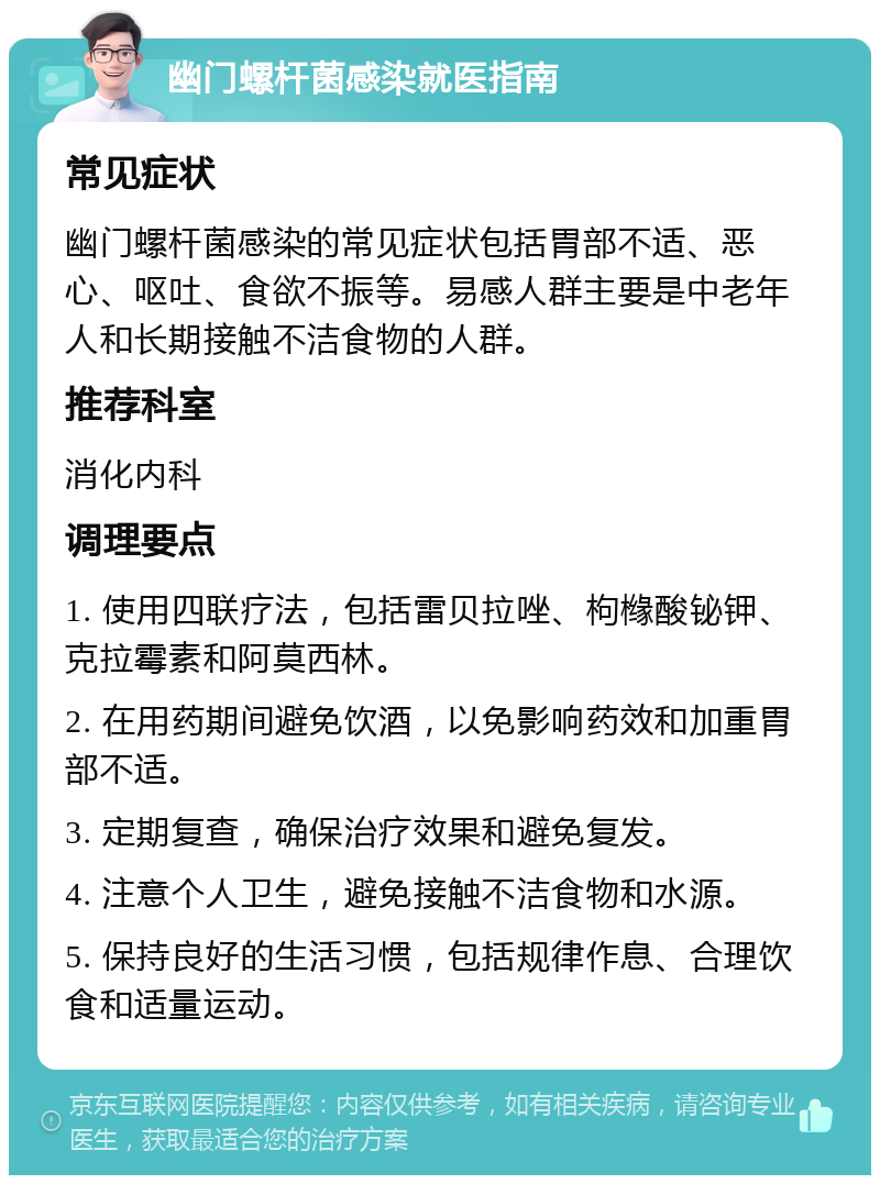 幽门螺杆菌感染就医指南 常见症状 幽门螺杆菌感染的常见症状包括胃部不适、恶心、呕吐、食欲不振等。易感人群主要是中老年人和长期接触不洁食物的人群。 推荐科室 消化内科 调理要点 1. 使用四联疗法，包括雷贝拉唑、枸橼酸铋钾、克拉霉素和阿莫西林。 2. 在用药期间避免饮酒，以免影响药效和加重胃部不适。 3. 定期复查，确保治疗效果和避免复发。 4. 注意个人卫生，避免接触不洁食物和水源。 5. 保持良好的生活习惯，包括规律作息、合理饮食和适量运动。