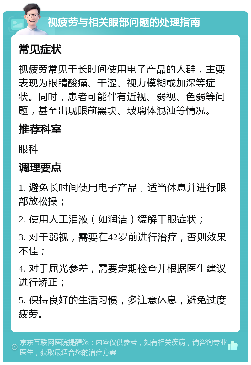 视疲劳与相关眼部问题的处理指南 常见症状 视疲劳常见于长时间使用电子产品的人群，主要表现为眼睛酸痛、干涩、视力模糊或加深等症状。同时，患者可能伴有近视、弱视、色弱等问题，甚至出现眼前黑块、玻璃体混浊等情况。 推荐科室 眼科 调理要点 1. 避免长时间使用电子产品，适当休息并进行眼部放松操； 2. 使用人工泪液（如润洁）缓解干眼症状； 3. 对于弱视，需要在42岁前进行治疗，否则效果不佳； 4. 对于屈光参差，需要定期检查并根据医生建议进行矫正； 5. 保持良好的生活习惯，多注意休息，避免过度疲劳。