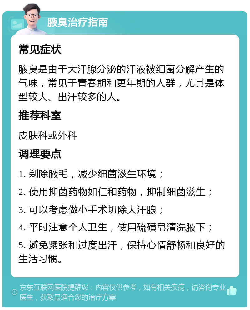 腋臭治疗指南 常见症状 腋臭是由于大汗腺分泌的汗液被细菌分解产生的气味，常见于青春期和更年期的人群，尤其是体型较大、出汗较多的人。 推荐科室 皮肤科或外科 调理要点 1. 剃除腋毛，减少细菌滋生环境； 2. 使用抑菌药物如仁和药物，抑制细菌滋生； 3. 可以考虑做小手术切除大汗腺； 4. 平时注意个人卫生，使用硫磺皂清洗腋下； 5. 避免紧张和过度出汗，保持心情舒畅和良好的生活习惯。