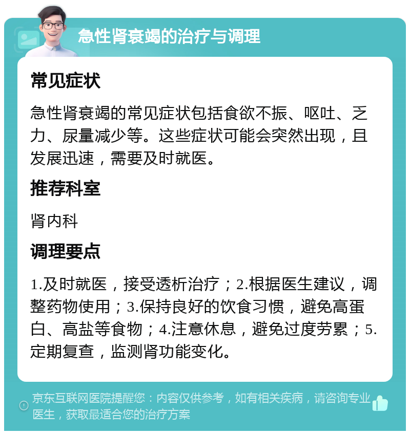 急性肾衰竭的治疗与调理 常见症状 急性肾衰竭的常见症状包括食欲不振、呕吐、乏力、尿量减少等。这些症状可能会突然出现，且发展迅速，需要及时就医。 推荐科室 肾内科 调理要点 1.及时就医，接受透析治疗；2.根据医生建议，调整药物使用；3.保持良好的饮食习惯，避免高蛋白、高盐等食物；4.注意休息，避免过度劳累；5.定期复查，监测肾功能变化。