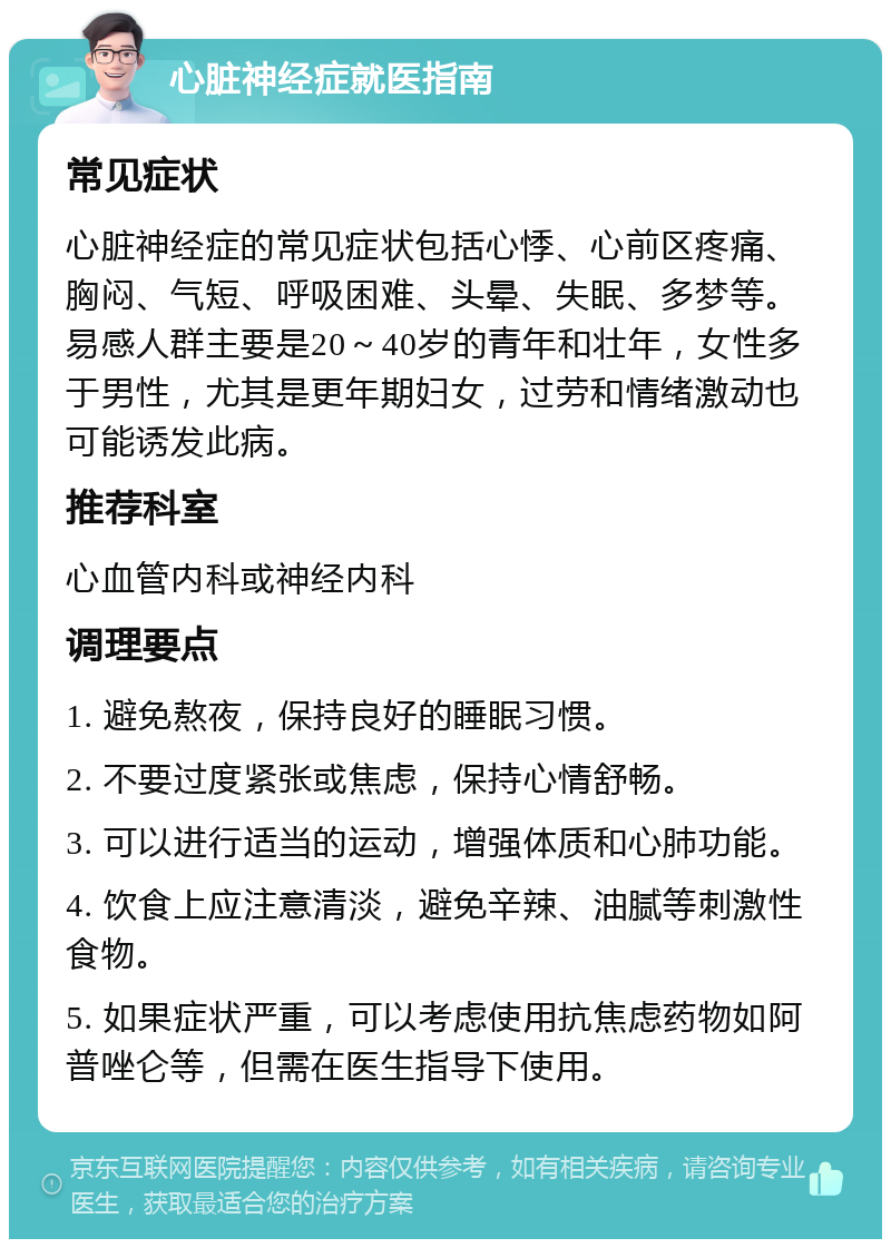 心脏神经症就医指南 常见症状 心脏神经症的常见症状包括心悸、心前区疼痛、胸闷、气短、呼吸困难、头晕、失眠、多梦等。易感人群主要是20～40岁的青年和壮年，女性多于男性，尤其是更年期妇女，过劳和情绪激动也可能诱发此病。 推荐科室 心血管内科或神经内科 调理要点 1. 避免熬夜，保持良好的睡眠习惯。 2. 不要过度紧张或焦虑，保持心情舒畅。 3. 可以进行适当的运动，增强体质和心肺功能。 4. 饮食上应注意清淡，避免辛辣、油腻等刺激性食物。 5. 如果症状严重，可以考虑使用抗焦虑药物如阿普唑仑等，但需在医生指导下使用。