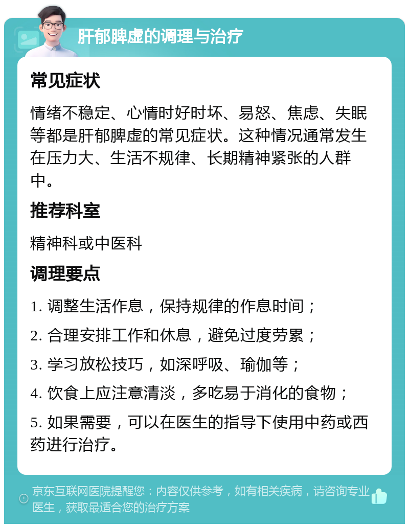 肝郁脾虚的调理与治疗 常见症状 情绪不稳定、心情时好时坏、易怒、焦虑、失眠等都是肝郁脾虚的常见症状。这种情况通常发生在压力大、生活不规律、长期精神紧张的人群中。 推荐科室 精神科或中医科 调理要点 1. 调整生活作息，保持规律的作息时间； 2. 合理安排工作和休息，避免过度劳累； 3. 学习放松技巧，如深呼吸、瑜伽等； 4. 饮食上应注意清淡，多吃易于消化的食物； 5. 如果需要，可以在医生的指导下使用中药或西药进行治疗。