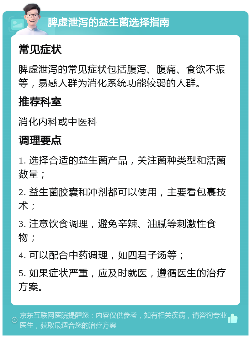 脾虚泄泻的益生菌选择指南 常见症状 脾虚泄泻的常见症状包括腹泻、腹痛、食欲不振等，易感人群为消化系统功能较弱的人群。 推荐科室 消化内科或中医科 调理要点 1. 选择合适的益生菌产品，关注菌种类型和活菌数量； 2. 益生菌胶囊和冲剂都可以使用，主要看包裹技术； 3. 注意饮食调理，避免辛辣、油腻等刺激性食物； 4. 可以配合中药调理，如四君子汤等； 5. 如果症状严重，应及时就医，遵循医生的治疗方案。