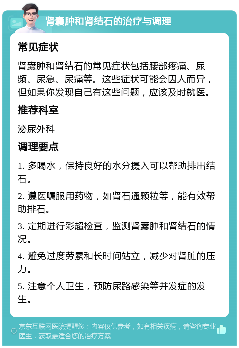 肾囊肿和肾结石的治疗与调理 常见症状 肾囊肿和肾结石的常见症状包括腰部疼痛、尿频、尿急、尿痛等。这些症状可能会因人而异，但如果你发现自己有这些问题，应该及时就医。 推荐科室 泌尿外科 调理要点 1. 多喝水，保持良好的水分摄入可以帮助排出结石。 2. 遵医嘱服用药物，如肾石通颗粒等，能有效帮助排石。 3. 定期进行彩超检查，监测肾囊肿和肾结石的情况。 4. 避免过度劳累和长时间站立，减少对肾脏的压力。 5. 注意个人卫生，预防尿路感染等并发症的发生。