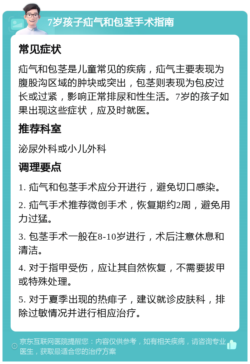 7岁孩子疝气和包茎手术指南 常见症状 疝气和包茎是儿童常见的疾病，疝气主要表现为腹股沟区域的肿块或突出，包茎则表现为包皮过长或过紧，影响正常排尿和性生活。7岁的孩子如果出现这些症状，应及时就医。 推荐科室 泌尿外科或小儿外科 调理要点 1. 疝气和包茎手术应分开进行，避免切口感染。 2. 疝气手术推荐微创手术，恢复期约2周，避免用力过猛。 3. 包茎手术一般在8-10岁进行，术后注意休息和清洁。 4. 对于指甲受伤，应让其自然恢复，不需要拔甲或特殊处理。 5. 对于夏季出现的热痱子，建议就诊皮肤科，排除过敏情况并进行相应治疗。