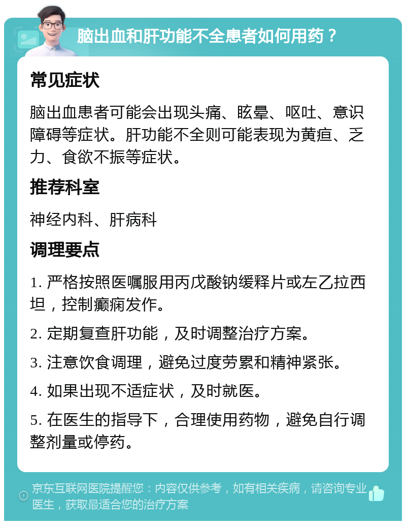 脑出血和肝功能不全患者如何用药？ 常见症状 脑出血患者可能会出现头痛、眩晕、呕吐、意识障碍等症状。肝功能不全则可能表现为黄疸、乏力、食欲不振等症状。 推荐科室 神经内科、肝病科 调理要点 1. 严格按照医嘱服用丙戊酸钠缓释片或左乙拉西坦，控制癫痫发作。 2. 定期复查肝功能，及时调整治疗方案。 3. 注意饮食调理，避免过度劳累和精神紧张。 4. 如果出现不适症状，及时就医。 5. 在医生的指导下，合理使用药物，避免自行调整剂量或停药。