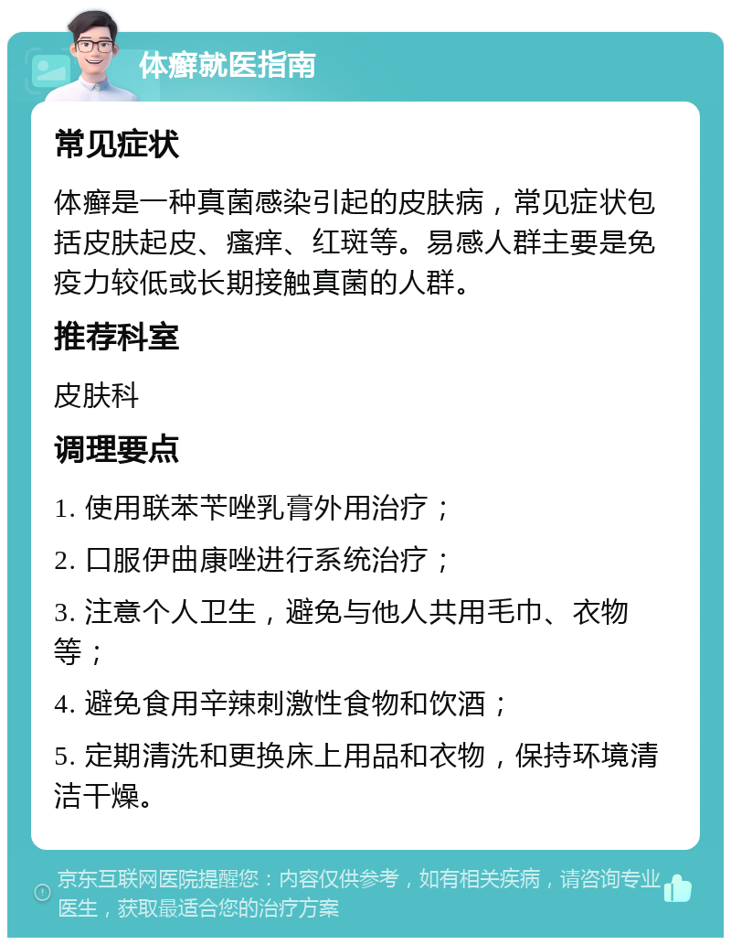 体癣就医指南 常见症状 体癣是一种真菌感染引起的皮肤病，常见症状包括皮肤起皮、瘙痒、红斑等。易感人群主要是免疫力较低或长期接触真菌的人群。 推荐科室 皮肤科 调理要点 1. 使用联苯苄唑乳膏外用治疗； 2. 口服伊曲康唑进行系统治疗； 3. 注意个人卫生，避免与他人共用毛巾、衣物等； 4. 避免食用辛辣刺激性食物和饮酒； 5. 定期清洗和更换床上用品和衣物，保持环境清洁干燥。