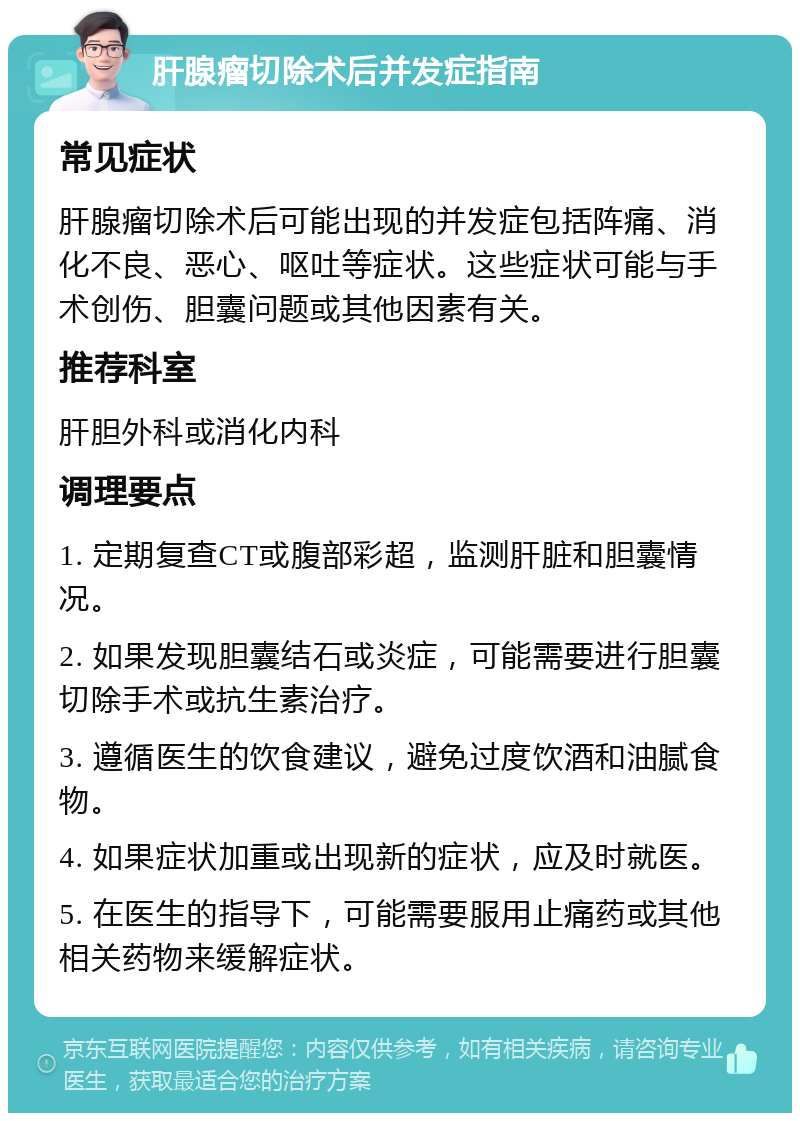 肝腺瘤切除术后并发症指南 常见症状 肝腺瘤切除术后可能出现的并发症包括阵痛、消化不良、恶心、呕吐等症状。这些症状可能与手术创伤、胆囊问题或其他因素有关。 推荐科室 肝胆外科或消化内科 调理要点 1. 定期复查CT或腹部彩超，监测肝脏和胆囊情况。 2. 如果发现胆囊结石或炎症，可能需要进行胆囊切除手术或抗生素治疗。 3. 遵循医生的饮食建议，避免过度饮酒和油腻食物。 4. 如果症状加重或出现新的症状，应及时就医。 5. 在医生的指导下，可能需要服用止痛药或其他相关药物来缓解症状。