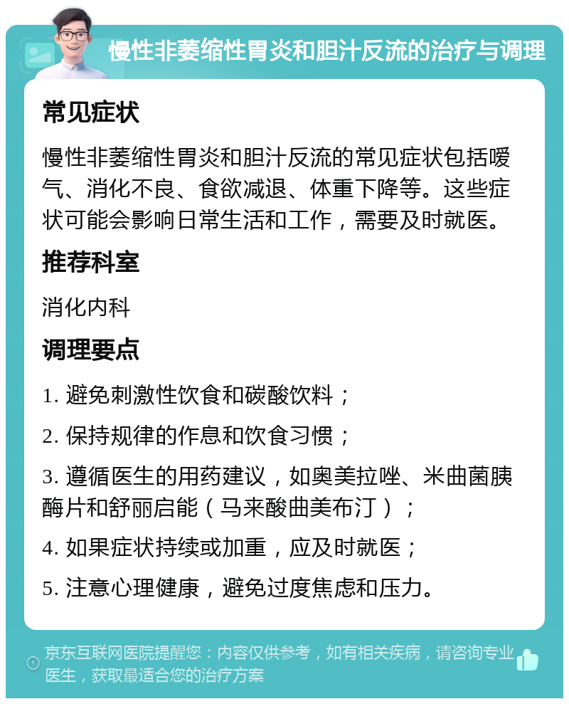 慢性非萎缩性胃炎和胆汁反流的治疗与调理 常见症状 慢性非萎缩性胃炎和胆汁反流的常见症状包括嗳气、消化不良、食欲减退、体重下降等。这些症状可能会影响日常生活和工作，需要及时就医。 推荐科室 消化内科 调理要点 1. 避免刺激性饮食和碳酸饮料； 2. 保持规律的作息和饮食习惯； 3. 遵循医生的用药建议，如奥美拉唑、米曲菌胰酶片和舒丽启能（马来酸曲美布汀）； 4. 如果症状持续或加重，应及时就医； 5. 注意心理健康，避免过度焦虑和压力。