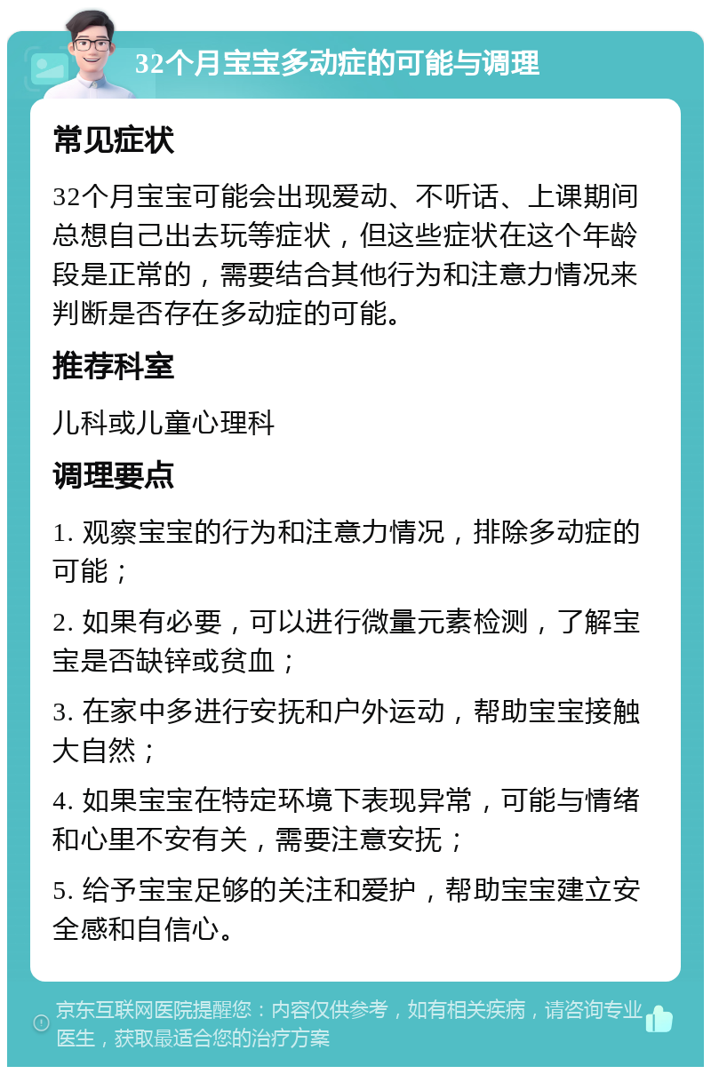 32个月宝宝多动症的可能与调理 常见症状 32个月宝宝可能会出现爱动、不听话、上课期间总想自己出去玩等症状，但这些症状在这个年龄段是正常的，需要结合其他行为和注意力情况来判断是否存在多动症的可能。 推荐科室 儿科或儿童心理科 调理要点 1. 观察宝宝的行为和注意力情况，排除多动症的可能； 2. 如果有必要，可以进行微量元素检测，了解宝宝是否缺锌或贫血； 3. 在家中多进行安抚和户外运动，帮助宝宝接触大自然； 4. 如果宝宝在特定环境下表现异常，可能与情绪和心里不安有关，需要注意安抚； 5. 给予宝宝足够的关注和爱护，帮助宝宝建立安全感和自信心。