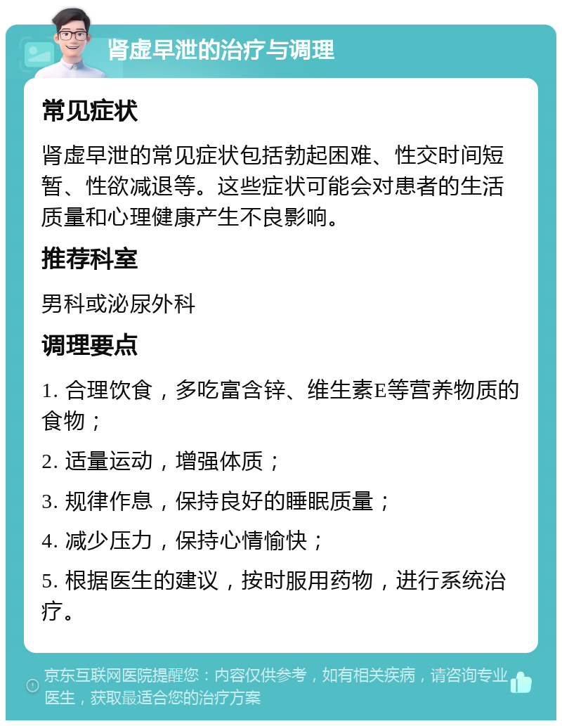 肾虚早泄的治疗与调理 常见症状 肾虚早泄的常见症状包括勃起困难、性交时间短暂、性欲减退等。这些症状可能会对患者的生活质量和心理健康产生不良影响。 推荐科室 男科或泌尿外科 调理要点 1. 合理饮食，多吃富含锌、维生素E等营养物质的食物； 2. 适量运动，增强体质； 3. 规律作息，保持良好的睡眠质量； 4. 减少压力，保持心情愉快； 5. 根据医生的建议，按时服用药物，进行系统治疗。