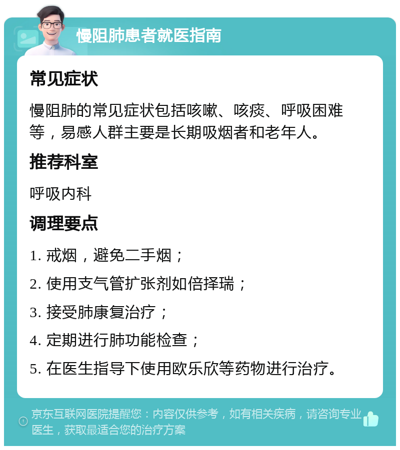 慢阻肺患者就医指南 常见症状 慢阻肺的常见症状包括咳嗽、咳痰、呼吸困难等，易感人群主要是长期吸烟者和老年人。 推荐科室 呼吸内科 调理要点 1. 戒烟，避免二手烟； 2. 使用支气管扩张剂如倍择瑞； 3. 接受肺康复治疗； 4. 定期进行肺功能检查； 5. 在医生指导下使用欧乐欣等药物进行治疗。