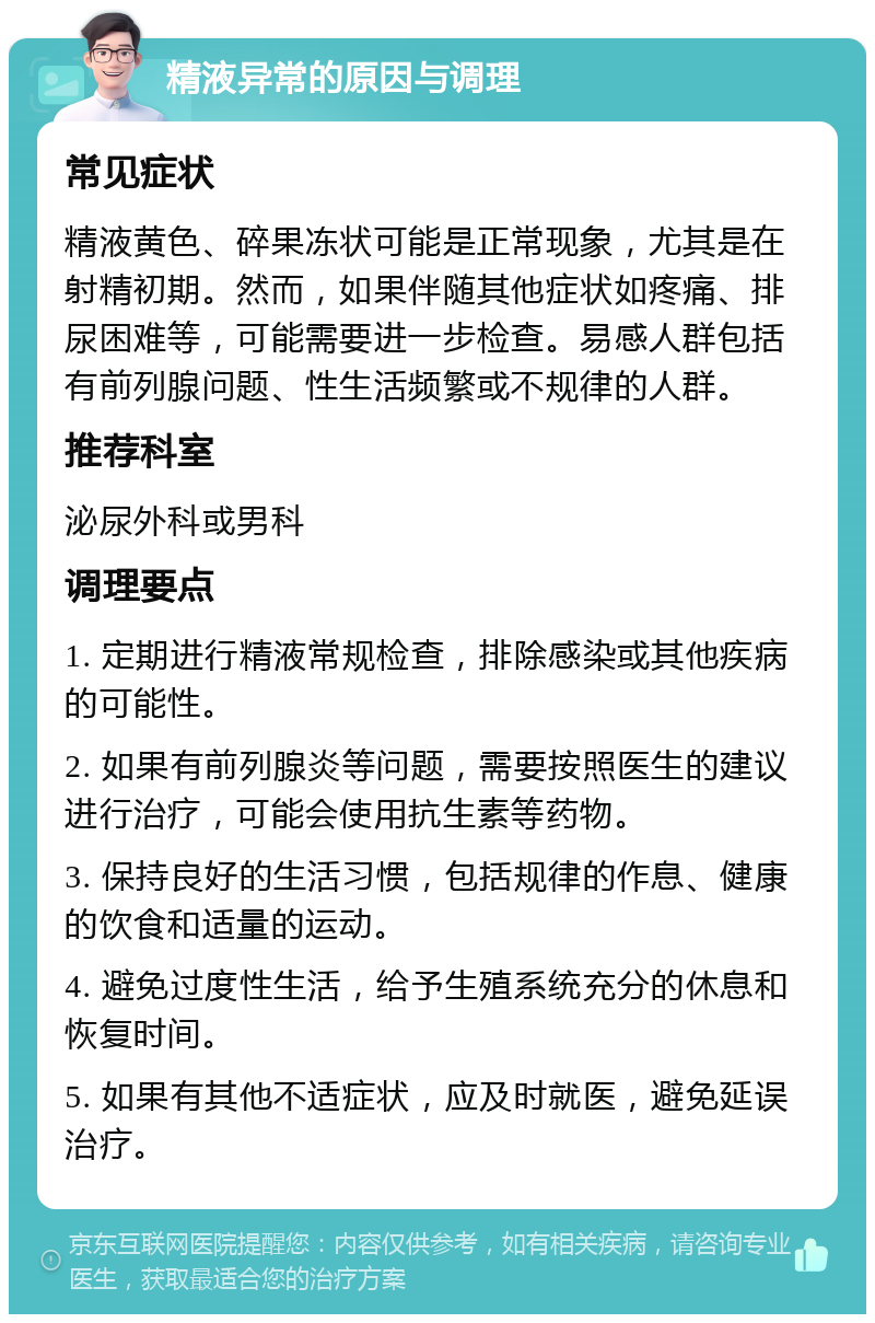 精液异常的原因与调理 常见症状 精液黄色、碎果冻状可能是正常现象，尤其是在射精初期。然而，如果伴随其他症状如疼痛、排尿困难等，可能需要进一步检查。易感人群包括有前列腺问题、性生活频繁或不规律的人群。 推荐科室 泌尿外科或男科 调理要点 1. 定期进行精液常规检查，排除感染或其他疾病的可能性。 2. 如果有前列腺炎等问题，需要按照医生的建议进行治疗，可能会使用抗生素等药物。 3. 保持良好的生活习惯，包括规律的作息、健康的饮食和适量的运动。 4. 避免过度性生活，给予生殖系统充分的休息和恢复时间。 5. 如果有其他不适症状，应及时就医，避免延误治疗。