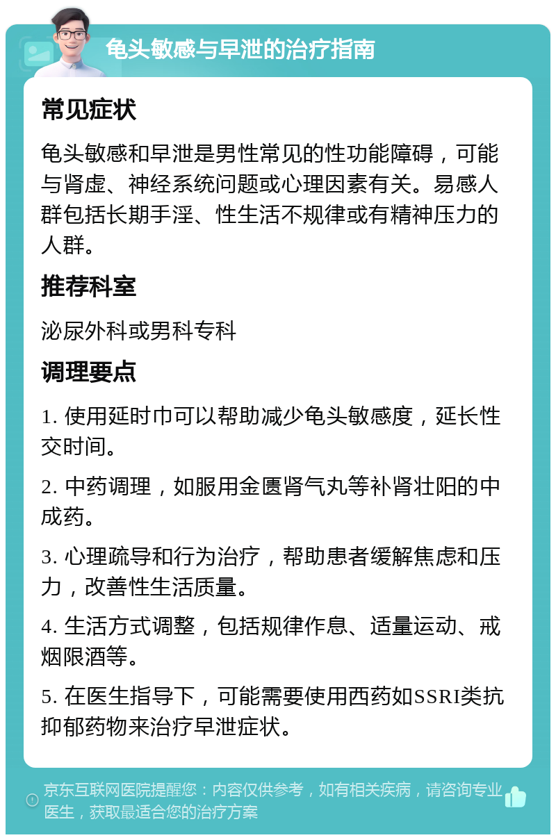 龟头敏感与早泄的治疗指南 常见症状 龟头敏感和早泄是男性常见的性功能障碍，可能与肾虚、神经系统问题或心理因素有关。易感人群包括长期手淫、性生活不规律或有精神压力的人群。 推荐科室 泌尿外科或男科专科 调理要点 1. 使用延时巾可以帮助减少龟头敏感度，延长性交时间。 2. 中药调理，如服用金匮肾气丸等补肾壮阳的中成药。 3. 心理疏导和行为治疗，帮助患者缓解焦虑和压力，改善性生活质量。 4. 生活方式调整，包括规律作息、适量运动、戒烟限酒等。 5. 在医生指导下，可能需要使用西药如SSRI类抗抑郁药物来治疗早泄症状。