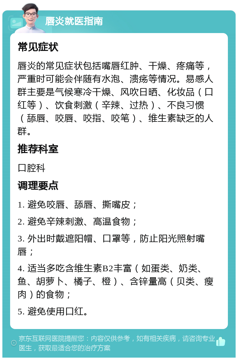 唇炎就医指南 常见症状 唇炎的常见症状包括嘴唇红肿、干燥、疼痛等，严重时可能会伴随有水泡、溃疡等情况。易感人群主要是气候寒冷干燥、风吹日晒、化妆品（口红等）、饮食刺激（辛辣、过热）、不良习惯（舔唇、咬唇、咬指、咬笔）、维生素缺乏的人群。 推荐科室 口腔科 调理要点 1. 避免咬唇、舔唇、撕嘴皮； 2. 避免辛辣刺激、高温食物； 3. 外出时戴遮阳帽、口罩等，防止阳光照射嘴唇； 4. 适当多吃含维生素B2丰富（如蛋类、奶类、鱼、胡萝卜、橘子、橙）、含锌量高（贝类、瘦肉）的食物； 5. 避免使用口红。