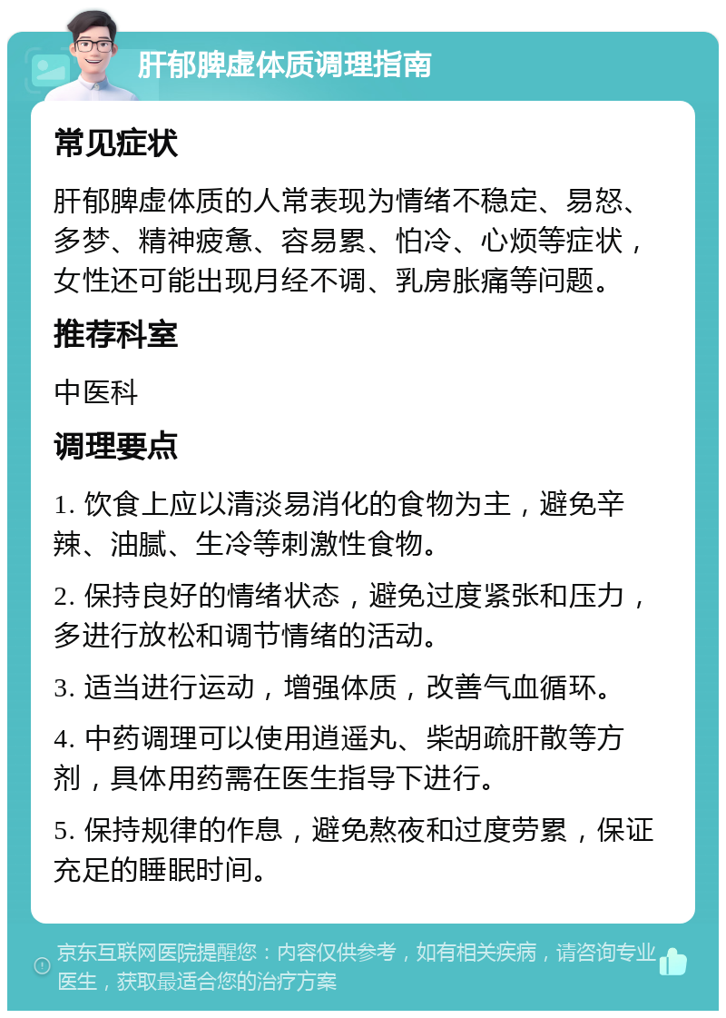 肝郁脾虚体质调理指南 常见症状 肝郁脾虚体质的人常表现为情绪不稳定、易怒、多梦、精神疲惫、容易累、怕冷、心烦等症状，女性还可能出现月经不调、乳房胀痛等问题。 推荐科室 中医科 调理要点 1. 饮食上应以清淡易消化的食物为主，避免辛辣、油腻、生冷等刺激性食物。 2. 保持良好的情绪状态，避免过度紧张和压力，多进行放松和调节情绪的活动。 3. 适当进行运动，增强体质，改善气血循环。 4. 中药调理可以使用逍遥丸、柴胡疏肝散等方剂，具体用药需在医生指导下进行。 5. 保持规律的作息，避免熬夜和过度劳累，保证充足的睡眠时间。