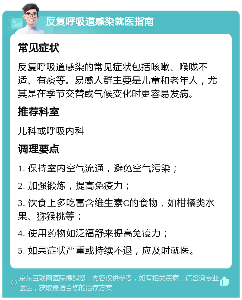 反复呼吸道感染就医指南 常见症状 反复呼吸道感染的常见症状包括咳嗽、喉咙不适、有痰等。易感人群主要是儿童和老年人，尤其是在季节交替或气候变化时更容易发病。 推荐科室 儿科或呼吸内科 调理要点 1. 保持室内空气流通，避免空气污染； 2. 加强锻炼，提高免疫力； 3. 饮食上多吃富含维生素C的食物，如柑橘类水果、猕猴桃等； 4. 使用药物如泛福舒来提高免疫力； 5. 如果症状严重或持续不退，应及时就医。