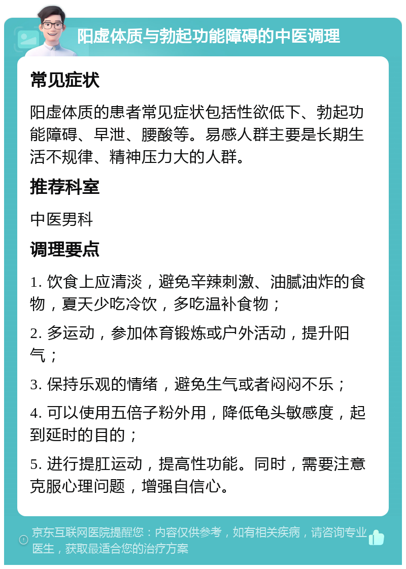 阳虚体质与勃起功能障碍的中医调理 常见症状 阳虚体质的患者常见症状包括性欲低下、勃起功能障碍、早泄、腰酸等。易感人群主要是长期生活不规律、精神压力大的人群。 推荐科室 中医男科 调理要点 1. 饮食上应清淡，避免辛辣刺激、油腻油炸的食物，夏天少吃冷饮，多吃温补食物； 2. 多运动，参加体育锻炼或户外活动，提升阳气； 3. 保持乐观的情绪，避免生气或者闷闷不乐； 4. 可以使用五倍子粉外用，降低龟头敏感度，起到延时的目的； 5. 进行提肛运动，提高性功能。同时，需要注意克服心理问题，增强自信心。