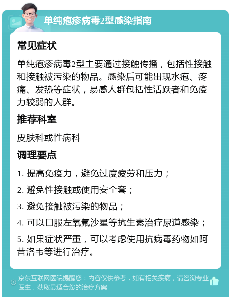 单纯疱疹病毒2型感染指南 常见症状 单纯疱疹病毒2型主要通过接触传播，包括性接触和接触被污染的物品。感染后可能出现水疱、疼痛、发热等症状，易感人群包括性活跃者和免疫力较弱的人群。 推荐科室 皮肤科或性病科 调理要点 1. 提高免疫力，避免过度疲劳和压力； 2. 避免性接触或使用安全套； 3. 避免接触被污染的物品； 4. 可以口服左氧氟沙星等抗生素治疗尿道感染； 5. 如果症状严重，可以考虑使用抗病毒药物如阿昔洛韦等进行治疗。