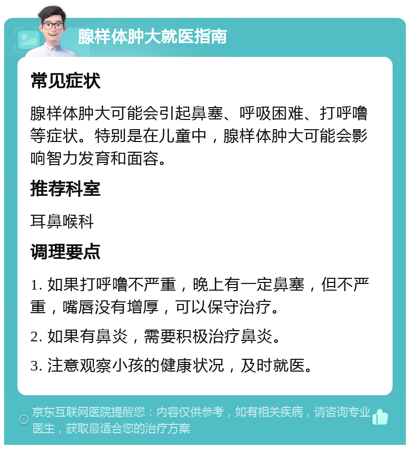 腺样体肿大就医指南 常见症状 腺样体肿大可能会引起鼻塞、呼吸困难、打呼噜等症状。特别是在儿童中，腺样体肿大可能会影响智力发育和面容。 推荐科室 耳鼻喉科 调理要点 1. 如果打呼噜不严重，晚上有一定鼻塞，但不严重，嘴唇没有增厚，可以保守治疗。 2. 如果有鼻炎，需要积极治疗鼻炎。 3. 注意观察小孩的健康状况，及时就医。