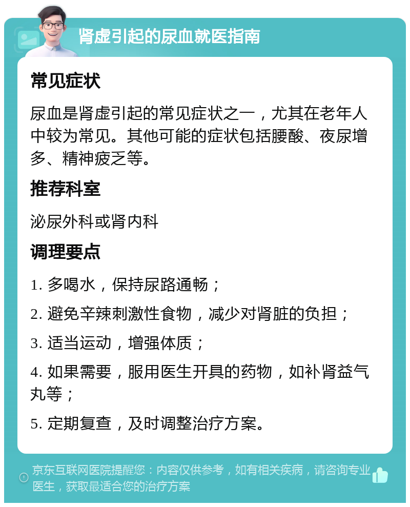 肾虚引起的尿血就医指南 常见症状 尿血是肾虚引起的常见症状之一，尤其在老年人中较为常见。其他可能的症状包括腰酸、夜尿增多、精神疲乏等。 推荐科室 泌尿外科或肾内科 调理要点 1. 多喝水，保持尿路通畅； 2. 避免辛辣刺激性食物，减少对肾脏的负担； 3. 适当运动，增强体质； 4. 如果需要，服用医生开具的药物，如补肾益气丸等； 5. 定期复查，及时调整治疗方案。