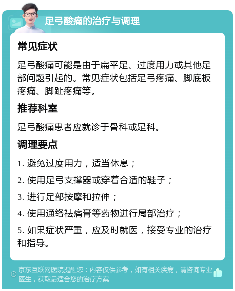 足弓酸痛的治疗与调理 常见症状 足弓酸痛可能是由于扁平足、过度用力或其他足部问题引起的。常见症状包括足弓疼痛、脚底板疼痛、脚趾疼痛等。 推荐科室 足弓酸痛患者应就诊于骨科或足科。 调理要点 1. 避免过度用力，适当休息； 2. 使用足弓支撑器或穿着合适的鞋子； 3. 进行足部按摩和拉伸； 4. 使用通络祛痛膏等药物进行局部治疗； 5. 如果症状严重，应及时就医，接受专业的治疗和指导。