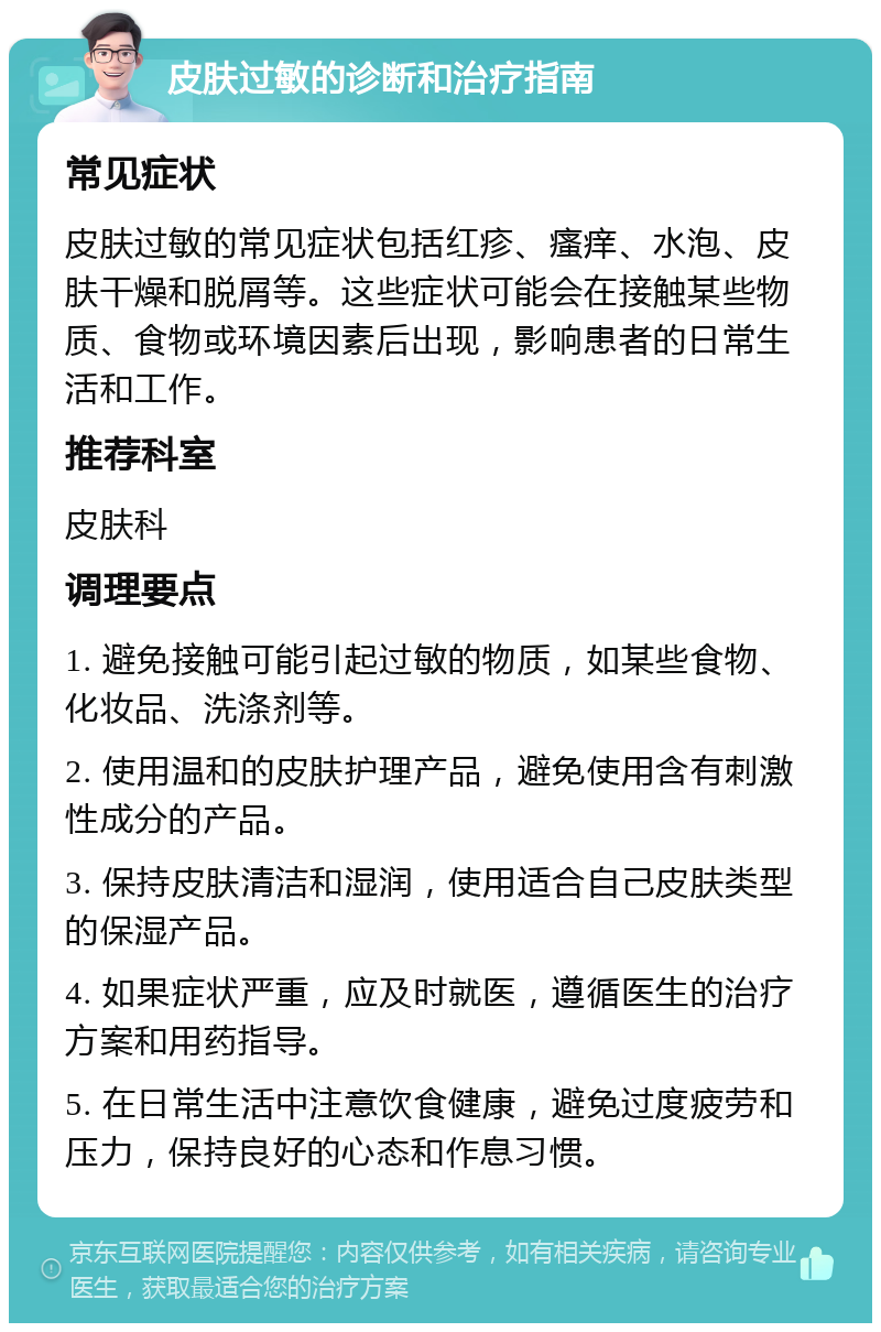 皮肤过敏的诊断和治疗指南 常见症状 皮肤过敏的常见症状包括红疹、瘙痒、水泡、皮肤干燥和脱屑等。这些症状可能会在接触某些物质、食物或环境因素后出现，影响患者的日常生活和工作。 推荐科室 皮肤科 调理要点 1. 避免接触可能引起过敏的物质，如某些食物、化妆品、洗涤剂等。 2. 使用温和的皮肤护理产品，避免使用含有刺激性成分的产品。 3. 保持皮肤清洁和湿润，使用适合自己皮肤类型的保湿产品。 4. 如果症状严重，应及时就医，遵循医生的治疗方案和用药指导。 5. 在日常生活中注意饮食健康，避免过度疲劳和压力，保持良好的心态和作息习惯。