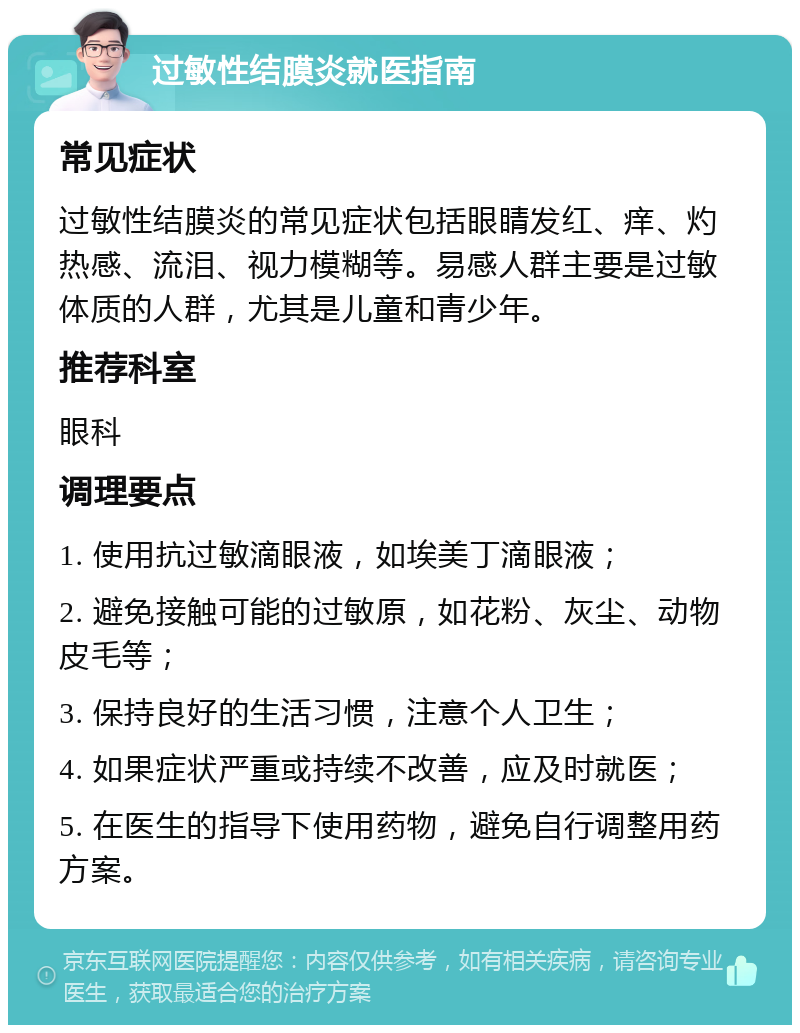 过敏性结膜炎就医指南 常见症状 过敏性结膜炎的常见症状包括眼睛发红、痒、灼热感、流泪、视力模糊等。易感人群主要是过敏体质的人群，尤其是儿童和青少年。 推荐科室 眼科 调理要点 1. 使用抗过敏滴眼液，如埃美丁滴眼液； 2. 避免接触可能的过敏原，如花粉、灰尘、动物皮毛等； 3. 保持良好的生活习惯，注意个人卫生； 4. 如果症状严重或持续不改善，应及时就医； 5. 在医生的指导下使用药物，避免自行调整用药方案。