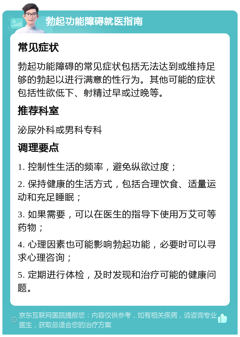 勃起功能障碍就医指南 常见症状 勃起功能障碍的常见症状包括无法达到或维持足够的勃起以进行满意的性行为。其他可能的症状包括性欲低下、射精过早或过晚等。 推荐科室 泌尿外科或男科专科 调理要点 1. 控制性生活的频率，避免纵欲过度； 2. 保持健康的生活方式，包括合理饮食、适量运动和充足睡眠； 3. 如果需要，可以在医生的指导下使用万艾可等药物； 4. 心理因素也可能影响勃起功能，必要时可以寻求心理咨询； 5. 定期进行体检，及时发现和治疗可能的健康问题。