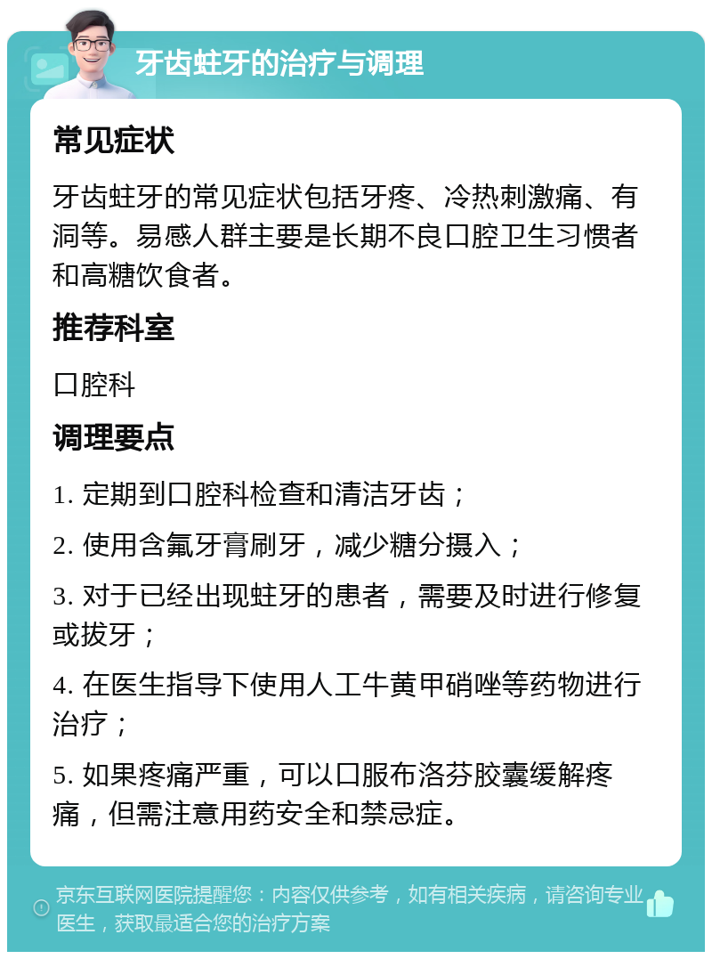 牙齿蛀牙的治疗与调理 常见症状 牙齿蛀牙的常见症状包括牙疼、冷热刺激痛、有洞等。易感人群主要是长期不良口腔卫生习惯者和高糖饮食者。 推荐科室 口腔科 调理要点 1. 定期到口腔科检查和清洁牙齿； 2. 使用含氟牙膏刷牙，减少糖分摄入； 3. 对于已经出现蛀牙的患者，需要及时进行修复或拔牙； 4. 在医生指导下使用人工牛黄甲硝唑等药物进行治疗； 5. 如果疼痛严重，可以口服布洛芬胶囊缓解疼痛，但需注意用药安全和禁忌症。