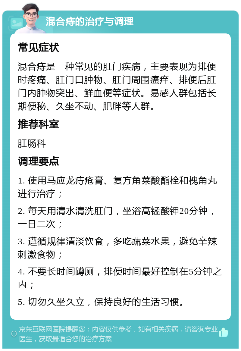 混合痔的治疗与调理 常见症状 混合痔是一种常见的肛门疾病，主要表现为排便时疼痛、肛门口肿物、肛门周围瘙痒、排便后肛门内肿物突出、鲜血便等症状。易感人群包括长期便秘、久坐不动、肥胖等人群。 推荐科室 肛肠科 调理要点 1. 使用马应龙痔疮膏、复方角菜酸酯栓和槐角丸进行治疗； 2. 每天用清水清洗肛门，坐浴高锰酸钾20分钟，一日二次； 3. 遵循规律清淡饮食，多吃蔬菜水果，避免辛辣刺激食物； 4. 不要长时间蹲厕，排便时间最好控制在5分钟之内； 5. 切勿久坐久立，保持良好的生活习惯。