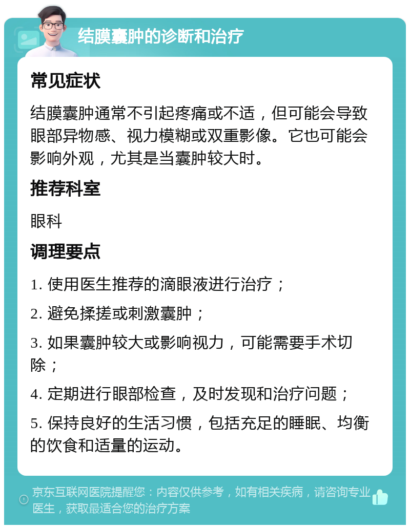 结膜囊肿的诊断和治疗 常见症状 结膜囊肿通常不引起疼痛或不适，但可能会导致眼部异物感、视力模糊或双重影像。它也可能会影响外观，尤其是当囊肿较大时。 推荐科室 眼科 调理要点 1. 使用医生推荐的滴眼液进行治疗； 2. 避免揉搓或刺激囊肿； 3. 如果囊肿较大或影响视力，可能需要手术切除； 4. 定期进行眼部检查，及时发现和治疗问题； 5. 保持良好的生活习惯，包括充足的睡眠、均衡的饮食和适量的运动。