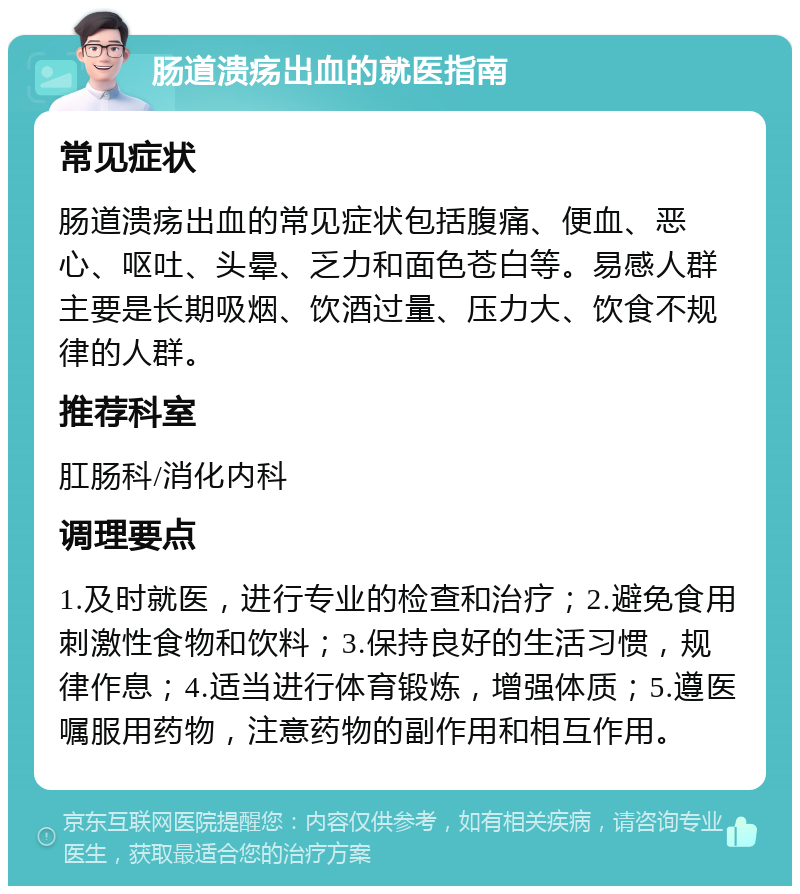 肠道溃疡出血的就医指南 常见症状 肠道溃疡出血的常见症状包括腹痛、便血、恶心、呕吐、头晕、乏力和面色苍白等。易感人群主要是长期吸烟、饮酒过量、压力大、饮食不规律的人群。 推荐科室 肛肠科/消化内科 调理要点 1.及时就医，进行专业的检查和治疗；2.避免食用刺激性食物和饮料；3.保持良好的生活习惯，规律作息；4.适当进行体育锻炼，增强体质；5.遵医嘱服用药物，注意药物的副作用和相互作用。