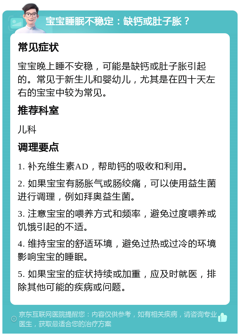 宝宝睡眠不稳定：缺钙或肚子胀？ 常见症状 宝宝晚上睡不安稳，可能是缺钙或肚子胀引起的。常见于新生儿和婴幼儿，尤其是在四十天左右的宝宝中较为常见。 推荐科室 儿科 调理要点 1. 补充维生素AD，帮助钙的吸收和利用。 2. 如果宝宝有肠胀气或肠绞痛，可以使用益生菌进行调理，例如拜奥益生菌。 3. 注意宝宝的喂养方式和频率，避免过度喂养或饥饿引起的不适。 4. 维持宝宝的舒适环境，避免过热或过冷的环境影响宝宝的睡眠。 5. 如果宝宝的症状持续或加重，应及时就医，排除其他可能的疾病或问题。