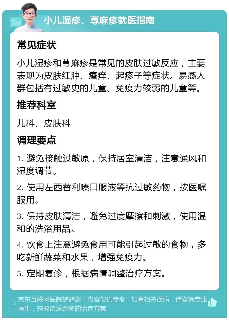 小儿湿疹、荨麻疹就医指南 常见症状 小儿湿疹和荨麻疹是常见的皮肤过敏反应，主要表现为皮肤红肿、瘙痒、起疹子等症状。易感人群包括有过敏史的儿童、免疫力较弱的儿童等。 推荐科室 儿科、皮肤科 调理要点 1. 避免接触过敏原，保持居室清洁，注意通风和湿度调节。 2. 使用左西替利嗪口服液等抗过敏药物，按医嘱服用。 3. 保持皮肤清洁，避免过度摩擦和刺激，使用温和的洗浴用品。 4. 饮食上注意避免食用可能引起过敏的食物，多吃新鲜蔬菜和水果，增强免疫力。 5. 定期复诊，根据病情调整治疗方案。