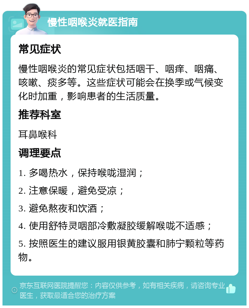 慢性咽喉炎就医指南 常见症状 慢性咽喉炎的常见症状包括咽干、咽痒、咽痛、咳嗽、痰多等。这些症状可能会在换季或气候变化时加重，影响患者的生活质量。 推荐科室 耳鼻喉科 调理要点 1. 多喝热水，保持喉咙湿润； 2. 注意保暖，避免受凉； 3. 避免熬夜和饮酒； 4. 使用舒特灵咽部冷敷凝胶缓解喉咙不适感； 5. 按照医生的建议服用银黄胶囊和肺宁颗粒等药物。