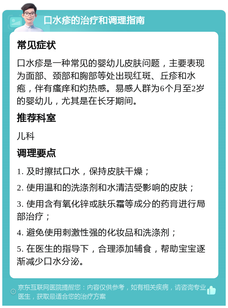 口水疹的治疗和调理指南 常见症状 口水疹是一种常见的婴幼儿皮肤问题，主要表现为面部、颈部和胸部等处出现红斑、丘疹和水疱，伴有瘙痒和灼热感。易感人群为6个月至2岁的婴幼儿，尤其是在长牙期间。 推荐科室 儿科 调理要点 1. 及时擦拭口水，保持皮肤干燥； 2. 使用温和的洗涤剂和水清洁受影响的皮肤； 3. 使用含有氧化锌或肤乐霜等成分的药膏进行局部治疗； 4. 避免使用刺激性强的化妆品和洗涤剂； 5. 在医生的指导下，合理添加辅食，帮助宝宝逐渐减少口水分泌。