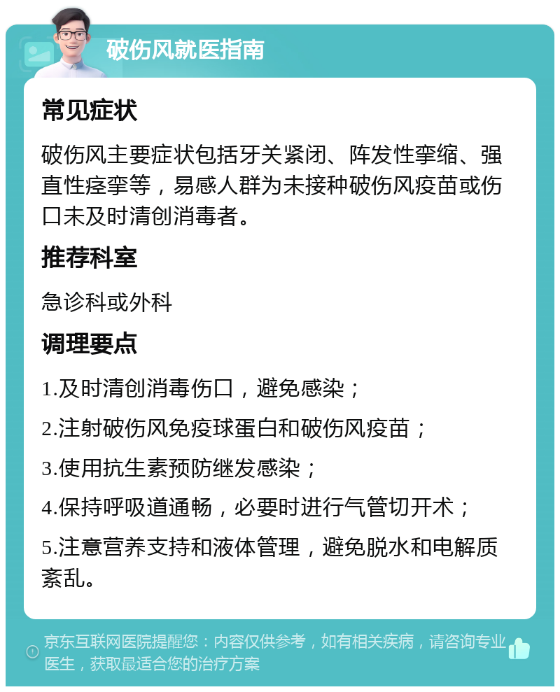 破伤风就医指南 常见症状 破伤风主要症状包括牙关紧闭、阵发性挛缩、强直性痉挛等，易感人群为未接种破伤风疫苗或伤口未及时清创消毒者。 推荐科室 急诊科或外科 调理要点 1.及时清创消毒伤口，避免感染； 2.注射破伤风免疫球蛋白和破伤风疫苗； 3.使用抗生素预防继发感染； 4.保持呼吸道通畅，必要时进行气管切开术； 5.注意营养支持和液体管理，避免脱水和电解质紊乱。