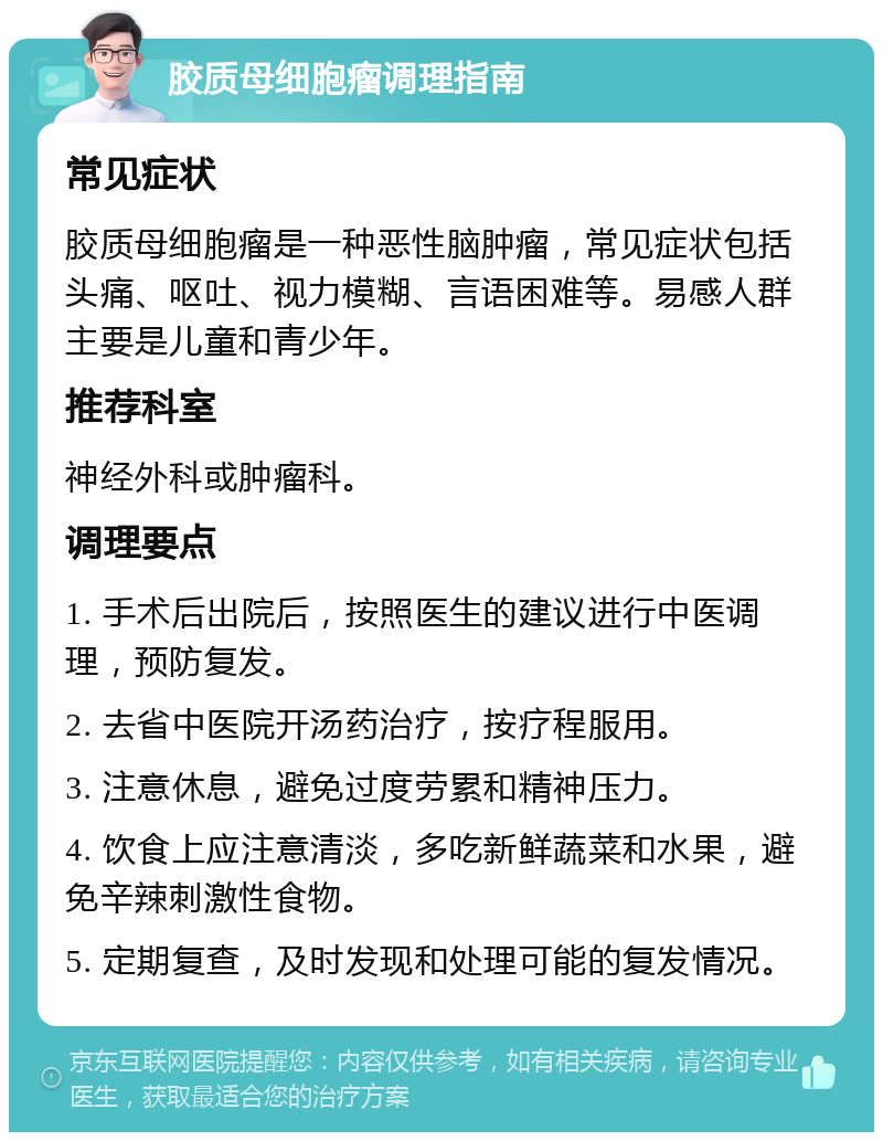 胶质母细胞瘤调理指南 常见症状 胶质母细胞瘤是一种恶性脑肿瘤，常见症状包括头痛、呕吐、视力模糊、言语困难等。易感人群主要是儿童和青少年。 推荐科室 神经外科或肿瘤科。 调理要点 1. 手术后出院后，按照医生的建议进行中医调理，预防复发。 2. 去省中医院开汤药治疗，按疗程服用。 3. 注意休息，避免过度劳累和精神压力。 4. 饮食上应注意清淡，多吃新鲜蔬菜和水果，避免辛辣刺激性食物。 5. 定期复查，及时发现和处理可能的复发情况。