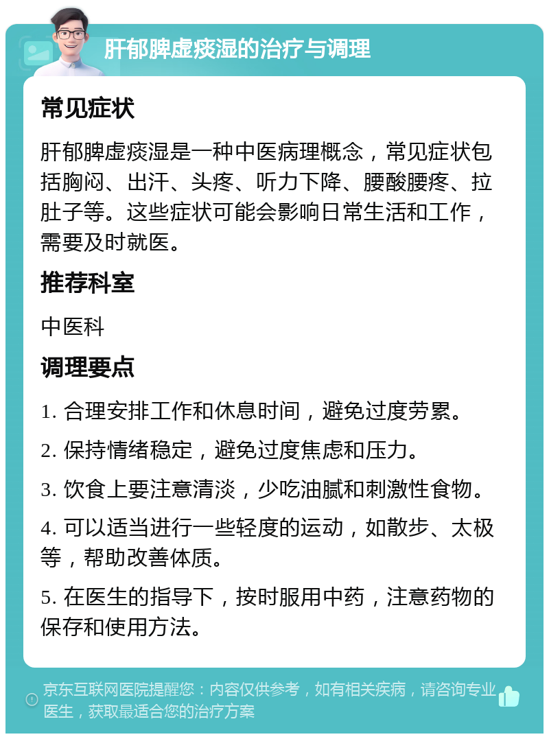 肝郁脾虚痰湿的治疗与调理 常见症状 肝郁脾虚痰湿是一种中医病理概念，常见症状包括胸闷、出汗、头疼、听力下降、腰酸腰疼、拉肚子等。这些症状可能会影响日常生活和工作，需要及时就医。 推荐科室 中医科 调理要点 1. 合理安排工作和休息时间，避免过度劳累。 2. 保持情绪稳定，避免过度焦虑和压力。 3. 饮食上要注意清淡，少吃油腻和刺激性食物。 4. 可以适当进行一些轻度的运动，如散步、太极等，帮助改善体质。 5. 在医生的指导下，按时服用中药，注意药物的保存和使用方法。