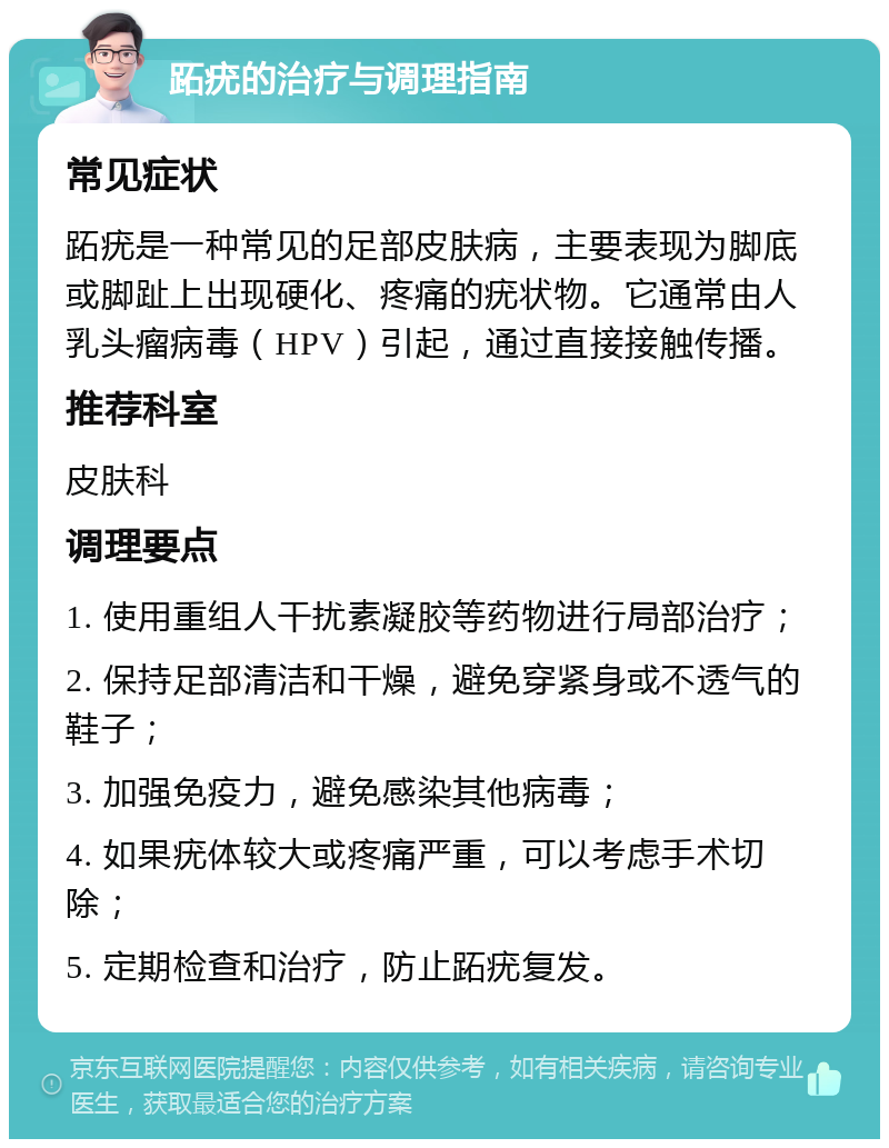 跖疣的治疗与调理指南 常见症状 跖疣是一种常见的足部皮肤病，主要表现为脚底或脚趾上出现硬化、疼痛的疣状物。它通常由人乳头瘤病毒（HPV）引起，通过直接接触传播。 推荐科室 皮肤科 调理要点 1. 使用重组人干扰素凝胶等药物进行局部治疗； 2. 保持足部清洁和干燥，避免穿紧身或不透气的鞋子； 3. 加强免疫力，避免感染其他病毒； 4. 如果疣体较大或疼痛严重，可以考虑手术切除； 5. 定期检查和治疗，防止跖疣复发。