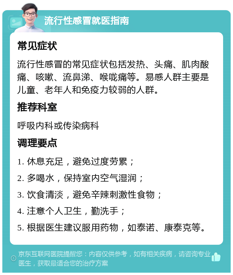 流行性感冒就医指南 常见症状 流行性感冒的常见症状包括发热、头痛、肌肉酸痛、咳嗽、流鼻涕、喉咙痛等。易感人群主要是儿童、老年人和免疫力较弱的人群。 推荐科室 呼吸内科或传染病科 调理要点 1. 休息充足，避免过度劳累； 2. 多喝水，保持室内空气湿润； 3. 饮食清淡，避免辛辣刺激性食物； 4. 注意个人卫生，勤洗手； 5. 根据医生建议服用药物，如泰诺、康泰克等。