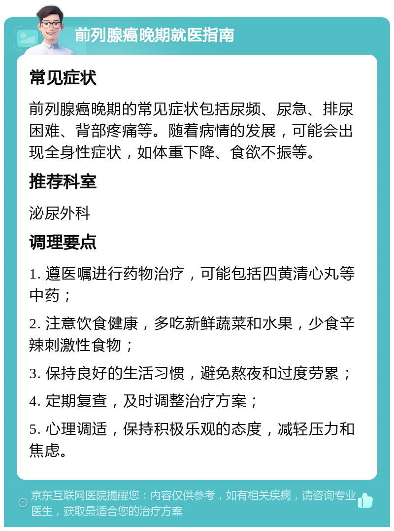 前列腺癌晚期就医指南 常见症状 前列腺癌晚期的常见症状包括尿频、尿急、排尿困难、背部疼痛等。随着病情的发展，可能会出现全身性症状，如体重下降、食欲不振等。 推荐科室 泌尿外科 调理要点 1. 遵医嘱进行药物治疗，可能包括四黄清心丸等中药； 2. 注意饮食健康，多吃新鲜蔬菜和水果，少食辛辣刺激性食物； 3. 保持良好的生活习惯，避免熬夜和过度劳累； 4. 定期复查，及时调整治疗方案； 5. 心理调适，保持积极乐观的态度，减轻压力和焦虑。