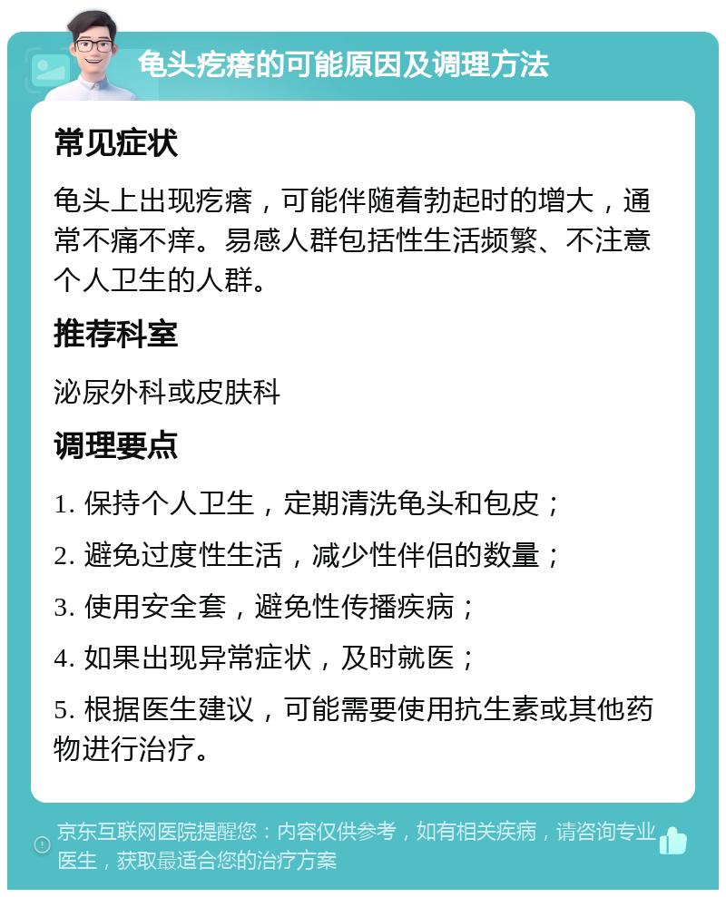 龟头疙瘩的可能原因及调理方法 常见症状 龟头上出现疙瘩，可能伴随着勃起时的增大，通常不痛不痒。易感人群包括性生活频繁、不注意个人卫生的人群。 推荐科室 泌尿外科或皮肤科 调理要点 1. 保持个人卫生，定期清洗龟头和包皮； 2. 避免过度性生活，减少性伴侣的数量； 3. 使用安全套，避免性传播疾病； 4. 如果出现异常症状，及时就医； 5. 根据医生建议，可能需要使用抗生素或其他药物进行治疗。