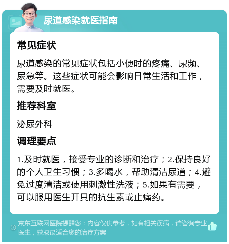 尿道感染就医指南 常见症状 尿道感染的常见症状包括小便时的疼痛、尿频、尿急等。这些症状可能会影响日常生活和工作，需要及时就医。 推荐科室 泌尿外科 调理要点 1.及时就医，接受专业的诊断和治疗；2.保持良好的个人卫生习惯；3.多喝水，帮助清洁尿道；4.避免过度清洁或使用刺激性洗液；5.如果有需要，可以服用医生开具的抗生素或止痛药。