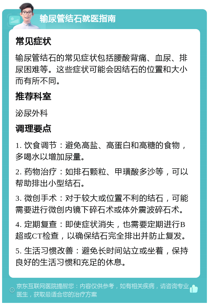 输尿管结石就医指南 常见症状 输尿管结石的常见症状包括腰酸背痛、血尿、排尿困难等。这些症状可能会因结石的位置和大小而有所不同。 推荐科室 泌尿外科 调理要点 1. 饮食调节：避免高盐、高蛋白和高糖的食物，多喝水以增加尿量。 2. 药物治疗：如排石颗粒、甲璜酸多沙等，可以帮助排出小型结石。 3. 微创手术：对于较大或位置不利的结石，可能需要进行微创内镜下碎石术或体外震波碎石术。 4. 定期复查：即使症状消失，也需要定期进行B超或CT检查，以确保结石完全排出并防止复发。 5. 生活习惯改善：避免长时间站立或坐着，保持良好的生活习惯和充足的休息。