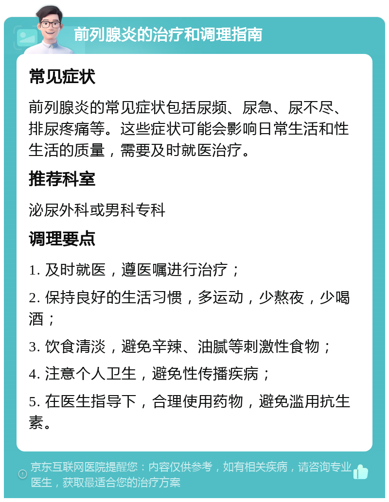 前列腺炎的治疗和调理指南 常见症状 前列腺炎的常见症状包括尿频、尿急、尿不尽、排尿疼痛等。这些症状可能会影响日常生活和性生活的质量，需要及时就医治疗。 推荐科室 泌尿外科或男科专科 调理要点 1. 及时就医，遵医嘱进行治疗； 2. 保持良好的生活习惯，多运动，少熬夜，少喝酒； 3. 饮食清淡，避免辛辣、油腻等刺激性食物； 4. 注意个人卫生，避免性传播疾病； 5. 在医生指导下，合理使用药物，避免滥用抗生素。